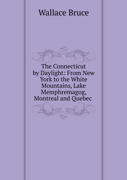 Обложка книги The Connecticut by Daylight: From New York to the White Mountains, Lake Memphremagog, Montreal and Quebec ., Wallace Bruce