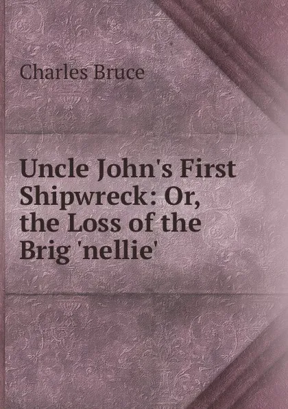 Обложка книги Uncle John.s First Shipwreck: Or, the Loss of the Brig .nellie.., Charles Bruce