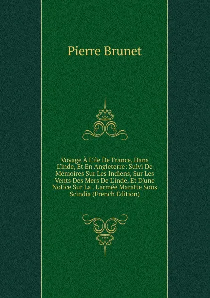 Обложка книги Voyage A L.ile De France, Dans L.inde, Et En Angleterre: Suivi De Memoires Sur Les Indiens, Sur Les Vents Des Mers De L.inde, Et D.une Notice Sur La . L.armee Maratte Sous Scindia (French Edition), Pierre Brunet