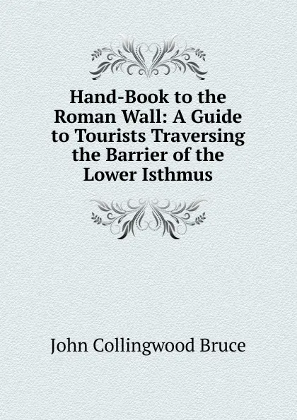 Обложка книги Hand-Book to the Roman Wall: A Guide to Tourists Traversing the Barrier of the Lower Isthmus, John Collingwood Bruce