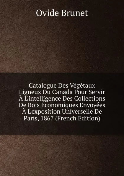 Обложка книги Catalogue Des Vegetaux Ligneux Du Canada Pour Servir A L.intelligence Des Collections De Bois Economiques Envoyees A L.exposition Universelle De Paris, 1867 (French Edition), Ovide Brunet