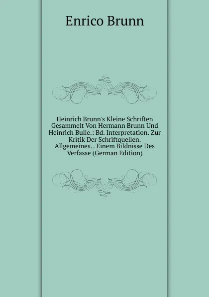 Обложка книги Heinrich Brunn.s Kleine Schriften Gesammelt Von Hermann Brunn Und Heinrich Bulle.: Bd. Interpretation. Zur Kritik Der Schriftquellen. Allgemeines. . Einem Bildnisse Des Verfasse (German Edition), Enrico Brunn
