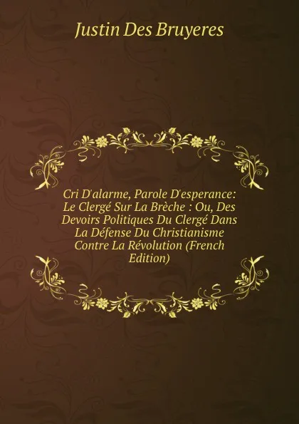 Обложка книги Cri D.alarme, Parole D.esperance: Le Clerge Sur La Breche : Ou, Des Devoirs Politiques Du Clerge Dans La Defense Du Christianisme Contre La Revolution (French Edition), Justin Des Bruyeres