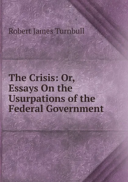 Обложка книги The Crisis: Or, Essays On the Usurpations of the Federal Government, Robert James Turnbull