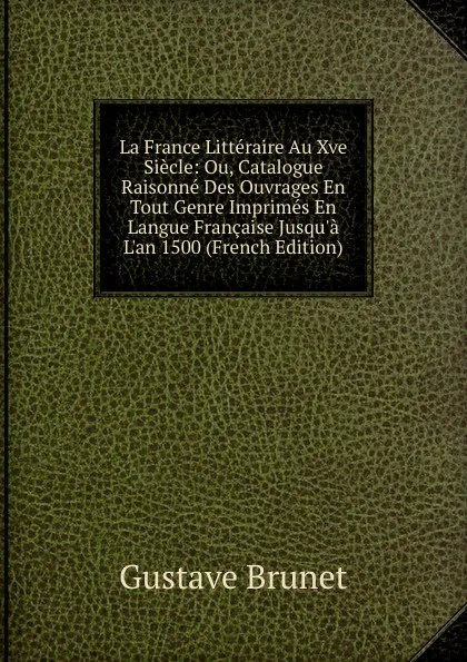 Обложка книги La France Litteraire Au Xve Siecle: Ou, Catalogue Raisonne Des Ouvrages En Tout Genre Imprimes En Langue Francaise Jusqu.a L.an 1500 (French Edition), Gustave Brunet