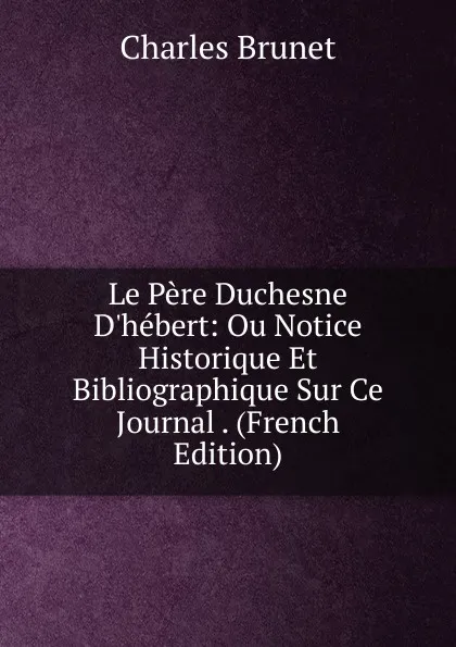 Обложка книги Le Pere Duchesne D.hebert: Ou Notice Historique Et Bibliographique Sur Ce Journal . (French Edition), Charles Brunet