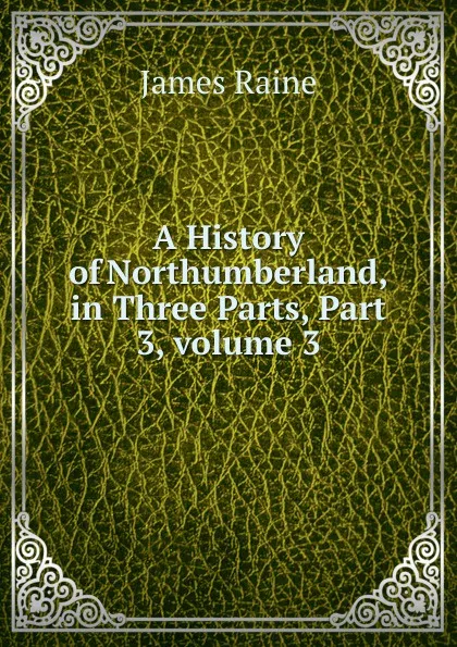 Обложка книги A History of Northumberland, in Three Parts, Part 3,.volume 3, James Raine