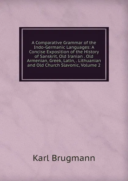 Обложка книги A Comparative Grammar of the Indo-Germanic Languages: A Concise Exposition of the History of Sanskrit, Old Iranian . Old Armenian, Greek, Latin, . Lithuanian and Old Church Slavonic, Volume 2, K. Brugmann