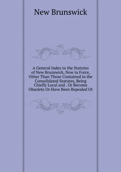 Обложка книги A General Index to the Statutes of New Brunswick, Now in Force, Other Than Those Contained in the Consolidated Statutes, Being Chiefly Local and . Or Become Obsolete Or Have Been Repealed Ot, New Brunswick