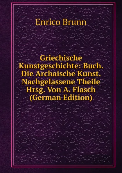 Обложка книги Griechische Kunstgeschichte: Buch. Die Archaische Kunst. Nachgelassene Theile Hrsg. Von A. Flasch (German Edition), Enrico Brunn