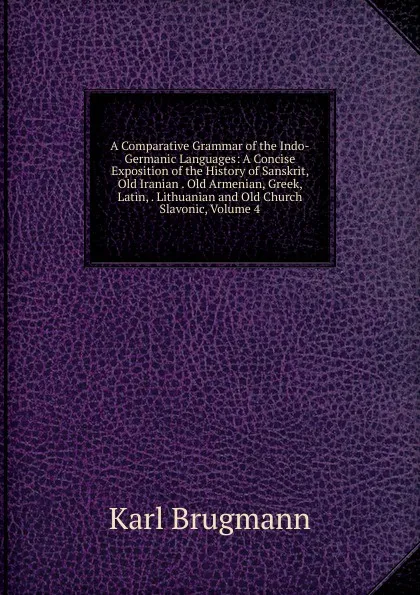 Обложка книги A Comparative Grammar of the Indo-Germanic Languages: A Concise Exposition of the History of Sanskrit, Old Iranian . Old Armenian, Greek, Latin, . Lithuanian and Old Church Slavonic, Volume 4, K. Brugmann