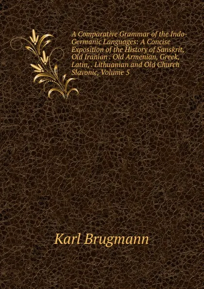 Обложка книги A Comparative Grammar of the Indo-Germanic Languages: A Concise Exposition of the History of Sanskrit, Old Iranian . Old Armenian, Greek, Latin, . Lithuanian and Old Church Slavonic, Volume 5, K. Brugmann