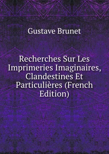 Обложка книги Recherches Sur Les Imprimeries Imaginaires, Clandestines Et Particulieres (French Edition), Gustave Brunet