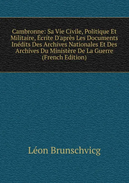 Обложка книги Cambronne: Sa Vie Civile, Politique Et Militaire, Ecrite D.apres Les Documents Inedits Des Archives Nationales Et Des Archives Du Ministere De La Guerre (French Edition), Léon Brunschvicg