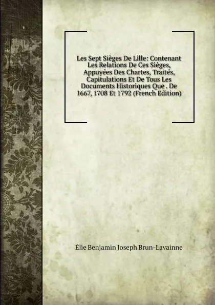 Обложка книги Les Sept Sieges De Lille: Contenant Les Relations De Ces Sieges, Appuyees Des Chartes, Traites, Capitulations Et De Tous Les Documents Historiques Que . De 1667, 1708 Et 1792 (French Edition), Élie Benjamin Joseph Brun-Lavainne