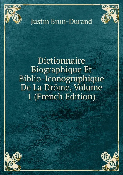 Обложка книги Dictionnaire Biographique Et Biblio-Iconographique De La Drome, Volume 1 (French Edition), Justin Brun-Durand