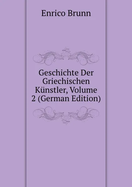 Обложка книги Geschichte Der Griechischen Kunstler, Volume 2 (German Edition), Enrico Brunn