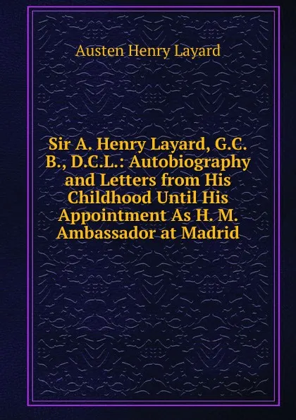 Обложка книги Sir A. Henry Layard, G.C.B., D.C.L.: Autobiography and Letters from His Childhood Until His Appointment As H. M. Ambassador at Madrid, Austen Henry Layard