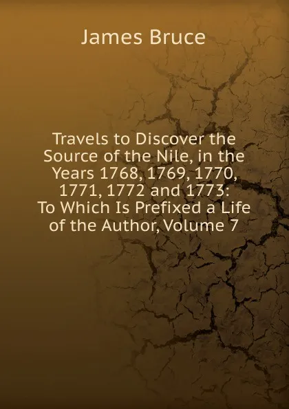 Обложка книги Travels to Discover the Source of the Nile, in the Years 1768, 1769, 1770, 1771, 1772 and 1773: To Which Is Prefixed a Life of the Author, Volume 7, James Bruce