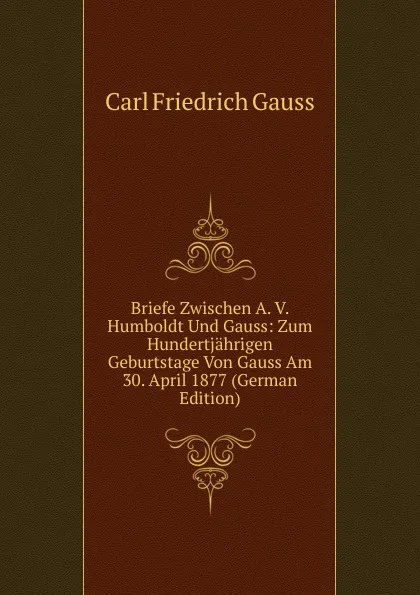 Обложка книги Briefe Zwischen A. V. Humboldt Und Gauss: Zum Hundertjahrigen Geburtstage Von Gauss Am 30. April 1877 (German Edition), Carl Friedrich Gauss