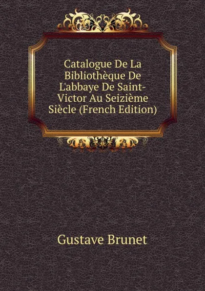 Обложка книги Catalogue De La Bibliotheque De L.abbaye De Saint-Victor Au Seizieme Siecle (French Edition), Gustave Brunet