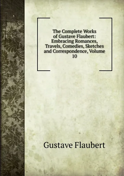 Обложка книги The Complete Works of Gustave Flaubert: Embracing Romances, Travels, Comedies, Sketches and Correspondence, Volume 10, Flaubert Gustave