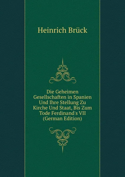 Обложка книги Die Geheimen Gesellschaften in Spanien Und Ihre Stellung Zu Kirche Und Staat, Bis Zum Tode Ferdinand.s VII (German Edition), Heinrich Brück