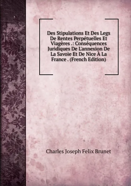 Обложка книги Des Stipulations Et Des Legs De Rentes Perpetuelles Et Viageres .: Consequences Juridiques De L.annexion De La Savoie Et De Nice A La France . (French Edition), Charles Joseph Felix Brunet