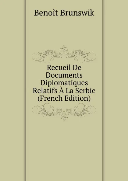 Обложка книги Recueil De Documents Diplomatiques Relatifs A La Serbie (French Edition), Benoit Brunswik