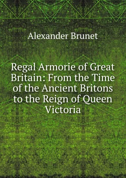 Обложка книги Regal Armorie of Great Britain: From the Time of the Ancient Britons to the Reign of Queen Victoria, Alexander Brunet