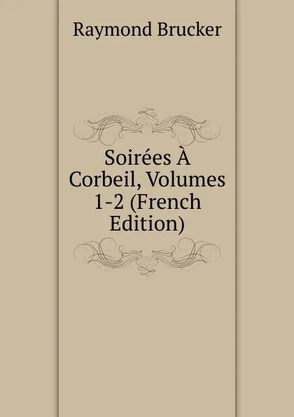 Обложка книги Soirees A Corbeil, Volumes 1-2 (French Edition), Raymond Brucker