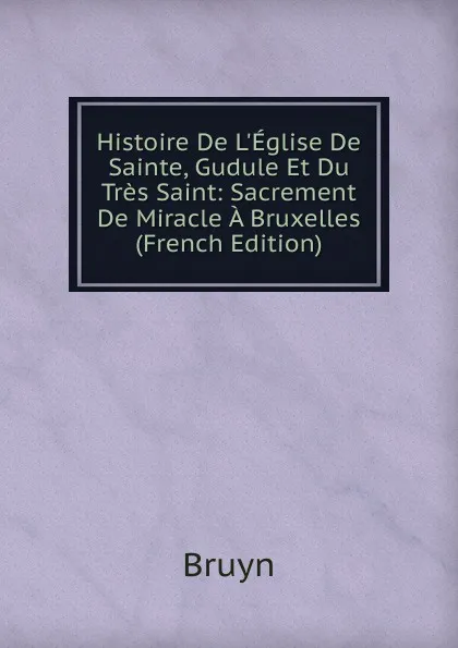 Обложка книги Histoire De L.Eglise De Sainte, Gudule Et Du Tres Saint: Sacrement De Miracle A Bruxelles (French Edition), Bruyn