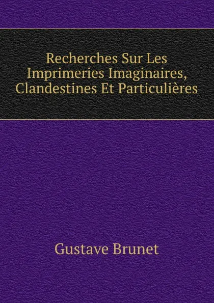 Обложка книги Recherches Sur Les Imprimeries Imaginaires, Clandestines Et Particulieres, Gustave Brunet