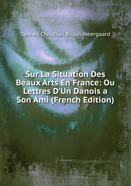 Обложка книги Sur La Situation Des Beaux Arts En France: Ou Lettres D.Un Danois a Son Ami (French Edition), Tønnes Christian Bruun-Neergaard