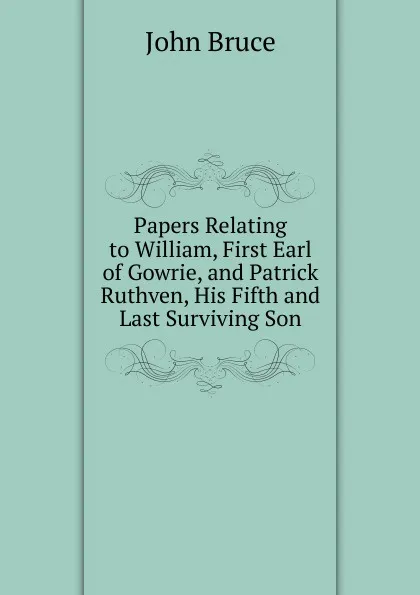 Обложка книги Papers Relating to William, First Earl of Gowrie, and Patrick Ruthven, His Fifth and Last Surviving Son, John Bruce