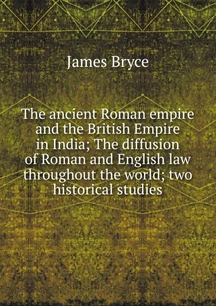 Обложка книги The ancient Roman empire and the British Empire in India; The diffusion of Roman and English law throughout the world; two historical studies, Bryce James