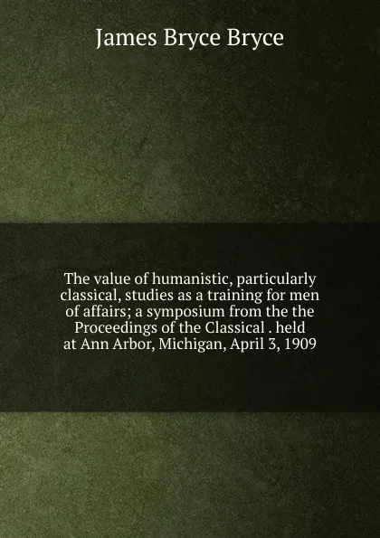 Обложка книги The value of humanistic, particularly classical, studies as a training for men of affairs; a symposium from the the Proceedings of the Classical . held at Ann Arbor, Michigan, April 3, 1909, Bryce Viscount James