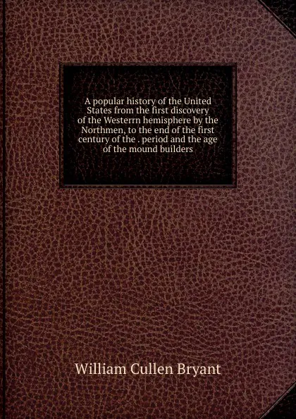 Обложка книги A popular history of the United States from the first discovery of the Westerrn hemisphere by the Northmen, to the end of the first century of the . period and the age of the mound builders, Bryant William Cullen