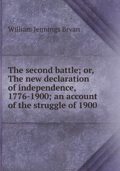 Обложка книги The second battle; or, The new declaration of independence, 1776-1900; an account of the struggle of 1900, Bryan William Jennings