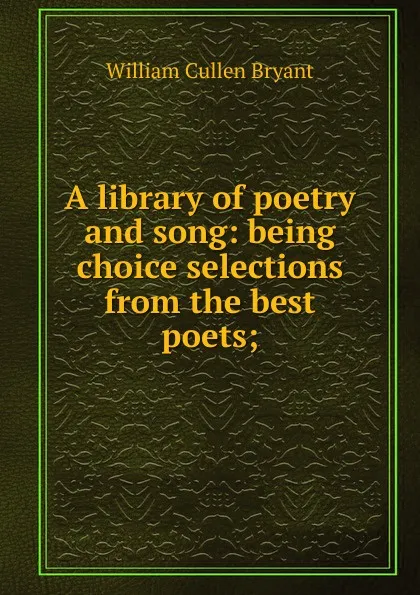 Обложка книги A library of poetry and song: being choice selections from the best poets;, Bryant William Cullen