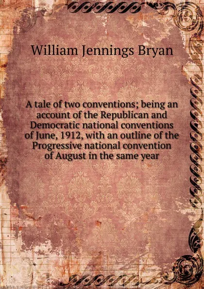 Обложка книги A tale of two conventions; being an account of the Republican and Democratic national conventions of June, 1912, with an outline of the Progressive national convention of August in the same year, Bryan William Jennings