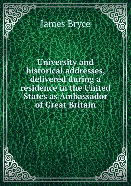 Обложка книги University and historical addresses, delivered during a residence in the United States as Ambassador of Great Britain, Bryce James