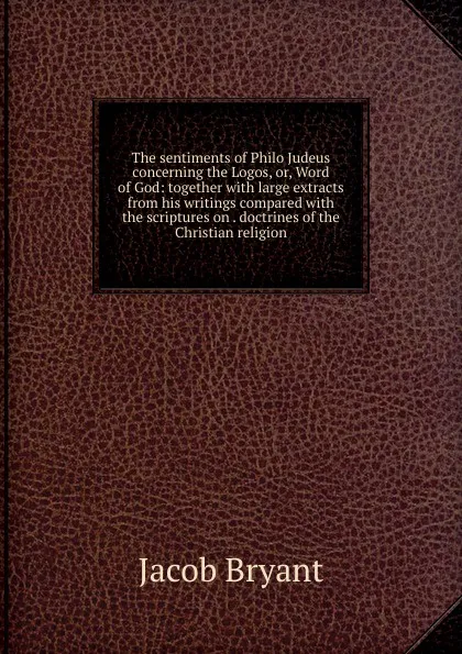 Обложка книги The sentiments of Philo Judeus concerning the Logos, or, Word of God: together with large extracts from his writings compared with the scriptures on . doctrines of the Christian religion, Jacob Bryant