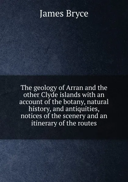 Обложка книги The geology of Arran and the other Clyde islands with an account of the botany, natural history, and antiquities, notices of the scenery and an itinerary of the routes, Bryce James