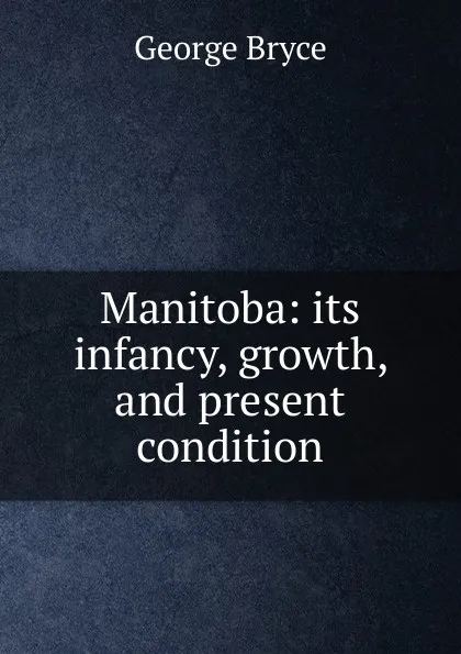 Обложка книги Manitoba: its infancy, growth, and present condition, George Bryce