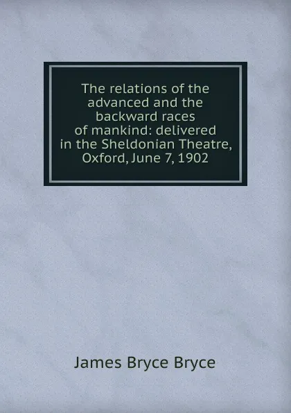 Обложка книги The relations of the advanced and the backward races of mankind: delivered in the Sheldonian Theatre, Oxford, June 7, 1902, Bryce Viscount James