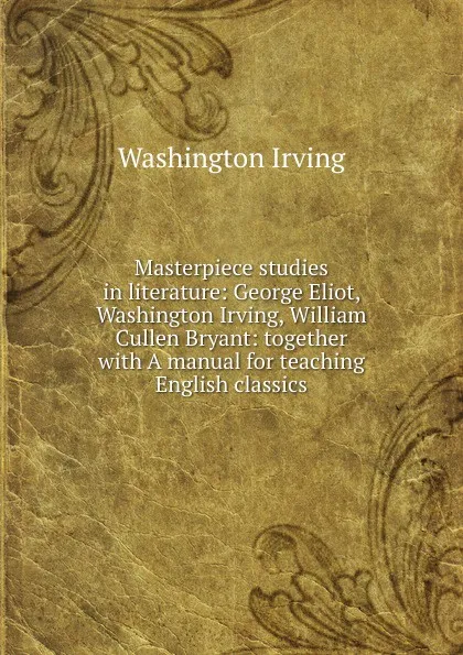 Обложка книги Masterpiece studies in literature: George Eliot, Washington Irving, William Cullen Bryant: together with A manual for teaching English classics, Washington Irving