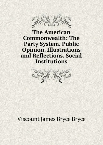 Обложка книги The American Commonwealth: The Party System. Public Opinion. Illustrations and Reflections. Social Institutions, Bryce Viscount James
