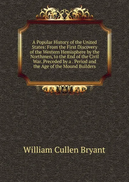 Обложка книги A Popular History of the United States: From the First Discovery of the Western Hemisphere by the Northmen, to the End of the Civil War. Preceded by a . Period and the Age of the Mound Builders, Bryant William Cullen