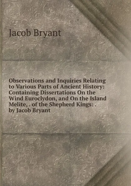 Обложка книги Observations and Inquiries Relating to Various Parts of Ancient History: Containing Dissertations On the Wind Euroclydon, and On the Island Melite, . of the Shepherd Kings: . by Jacob Bryant, Jacob Bryant